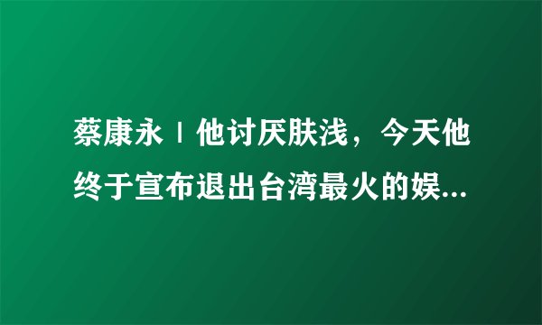 蔡康永｜他讨厌肤浅，今天他终于宣布退出台湾最火的娱乐节目《康熙来了》