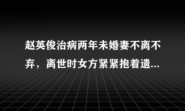 赵英俊治病两年未婚妻不离不弃，离世时女方紧紧抱着遗体不放，你怎么看？