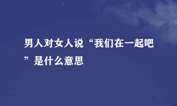 男人对女人说“我们在一起吧”是什么意思