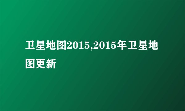 卫星地图2015,2015年卫星地图更新