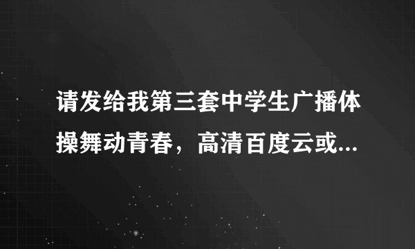 请发给我第三套中学生广播体操舞动青春,高清百度云或迅雷下载!