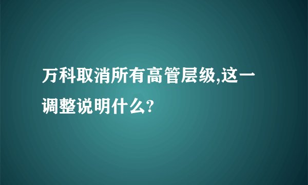 万科取消所有高管层级,这一调整说明什么?