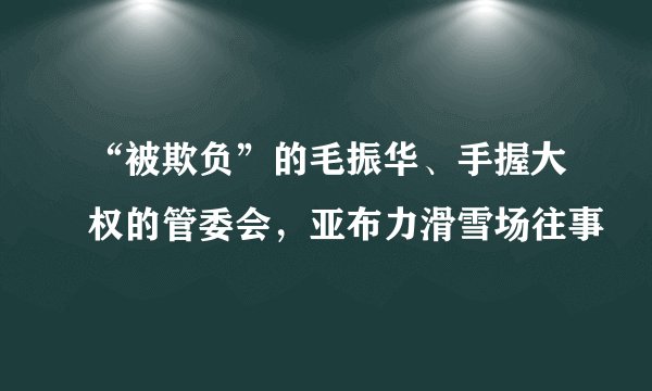 “被欺负”的毛振华、手握大权的管委会，亚布力滑雪场往事