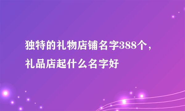 独特的礼物店铺名字388个，礼品店起什么名字好