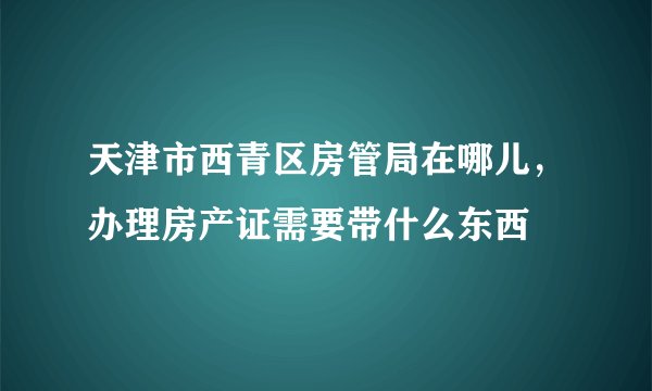 天津市西青区房管局在哪儿，办理房产证需要带什么东西