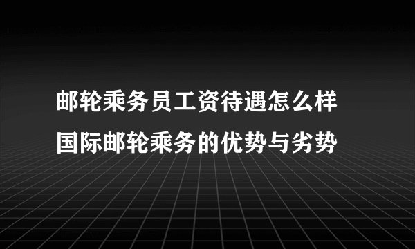 邮轮乘务员工资待遇怎么样 国际邮轮乘务的优势与劣势