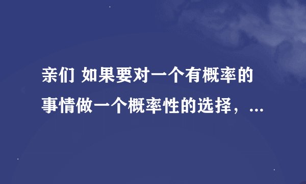 亲们 如果要对一个有概率的事情做一个概率性的选择，假设他只有两种可能，只有一个对