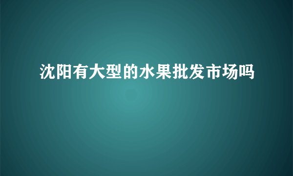 沈阳有大型的水果批发市场吗