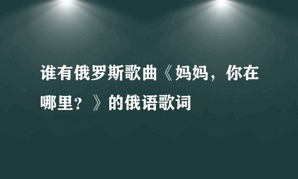 谁有俄罗斯歌曲《妈妈，你在哪里？》的俄语歌词