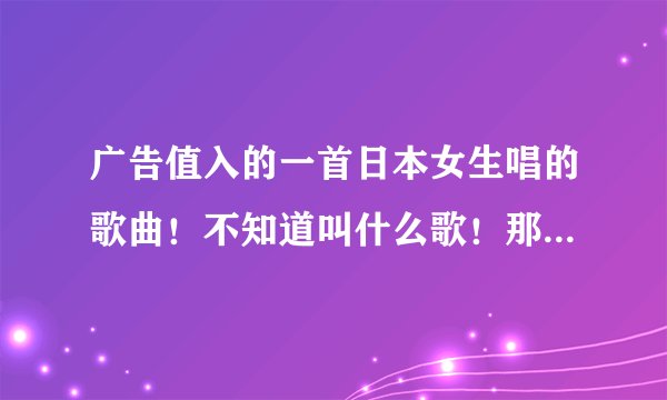 广告值入的一首日本女生唱的歌曲！不知道叫什么歌！那女生不停的换衣服！有知道的麻烦告诉我一下！谢谢～