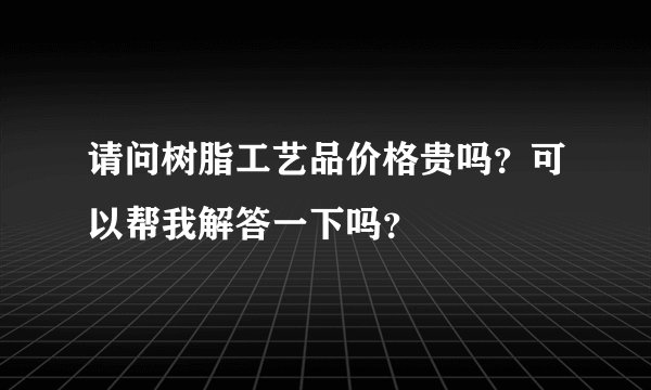 请问树脂工艺品价格贵吗？可以帮我解答一下吗？