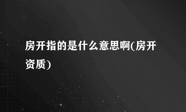 房开指的是什么意思啊(房开资质)