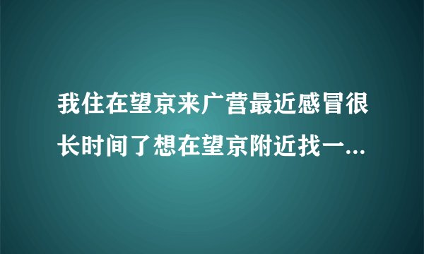 我住在望京来广营最近感冒很长时间了想在望京附近找一个诊所打点滴可是我不知道哪里有