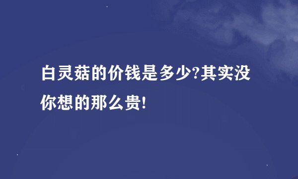 白灵菇的价钱是多少?其实没你想的那么贵!
