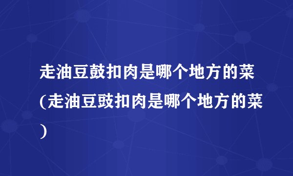 走油豆鼓扣肉是哪个地方的菜(走油豆豉扣肉是哪个地方的菜)
