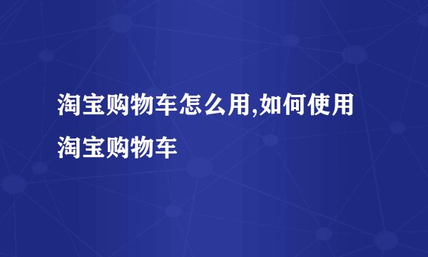 淘宝购物车怎么用,如何使用淘宝购物车