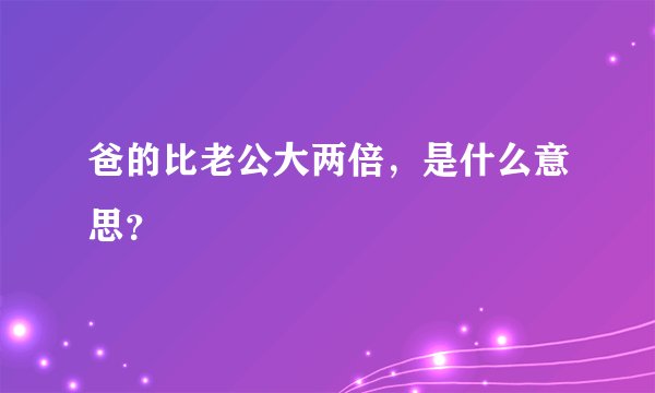 爸的比老公大两倍，是什么意思？