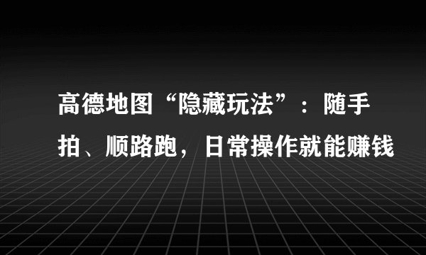 高德地图“隐藏玩法”：随手拍、顺路跑，日常操作就能赚钱