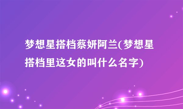 梦想星搭档蔡妍阿兰(梦想星搭档里这女的叫什么名字)