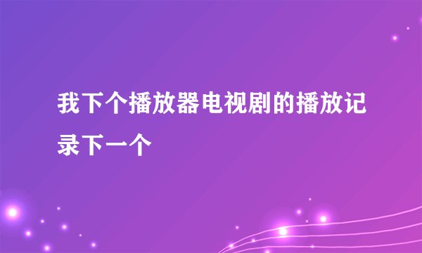 我下个播放器电视剧的播放记录下一个