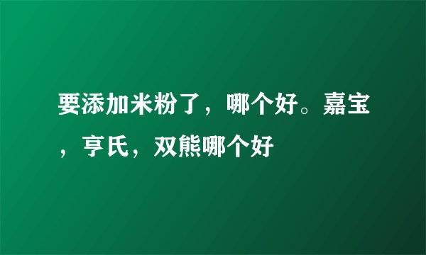 要添加米粉了，哪个好。嘉宝，亨氏，双熊哪个好