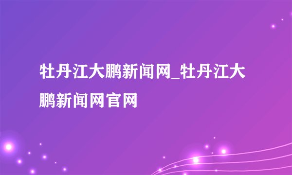 牡丹江大鹏新闻网_牡丹江大鹏新闻网官网