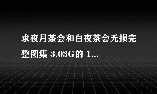 求夜月茶会和白夜茶会无损完整图集 3.03G的 1554331611@qq.com 米人链接没速度，各位大哥大姐帮帮忙吧！！