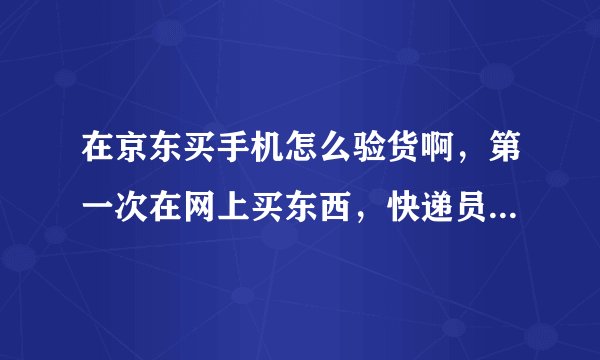 在京东买手机怎么验货啊，第一次在网上买东西，快递员来了步骤怎样，怎么验货啊，