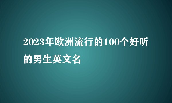 2023年欧洲流行的100个好听的男生英文名