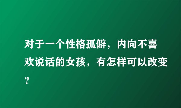 对于一个性格孤僻，内向不喜欢说话的女孩，有怎样可以改变？