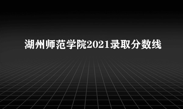 湖州师范学院2021录取分数线