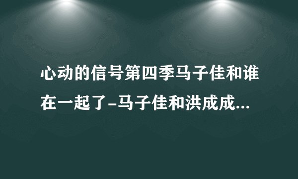 心动的信号第四季马子佳和谁在一起了-马子佳和洪成成结局成了没