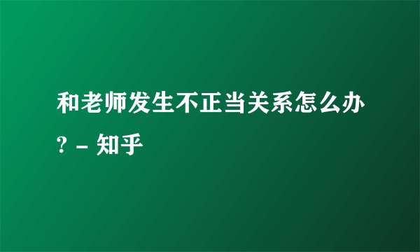 和老师发生不正当关系怎么办? - 知乎