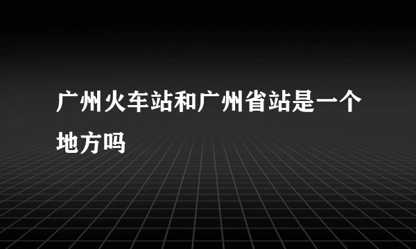 广州火车站和广州省站是一个地方吗