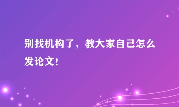 别找机构了，教大家自己怎么发论文！