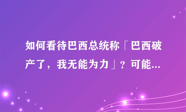 如何看待巴西总统称「巴西破产了，我无能为力」？可能会带来哪些影响？