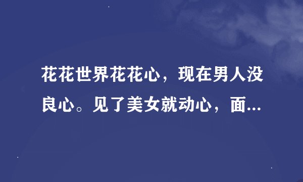 花花世界花花心，现在男人没良心。见了美女就动心，面对金钱够细心……请问下一句是什么？