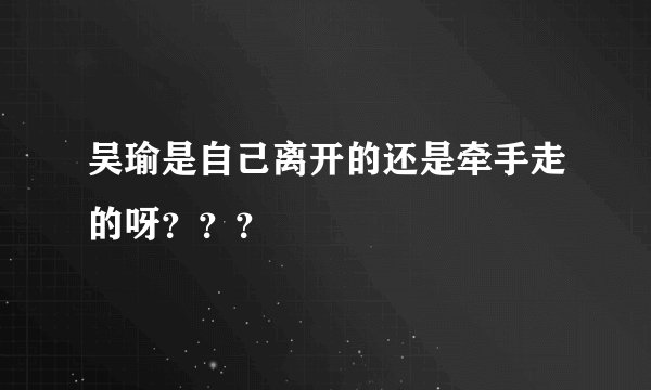 吴瑜是自己离开的还是牵手走的呀？？？
