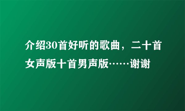 介绍30首好听的歌曲，二十首女声版十首男声版……谢谢