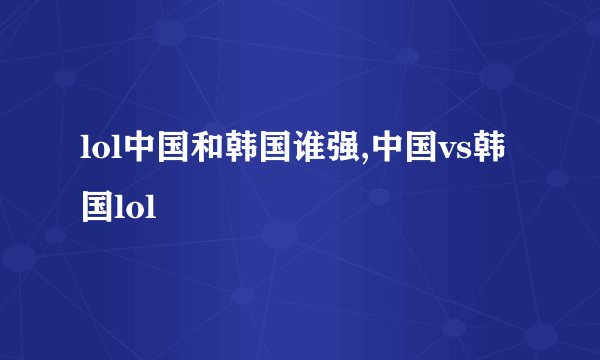lol中国和韩国谁强,中国vs韩国lol