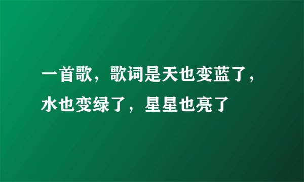 一首歌,歌词是天也变蓝了,水也变绿了,星星也亮了