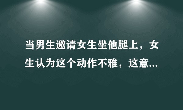 当男生邀请女生坐他腿上，女生认为这个动作不雅，这意味着什么呢