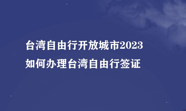 台湾自由行开放城市2023  如何办理台湾自由行签证