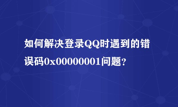 如何解决登录QQ时遇到的错误码0x00000001问题？