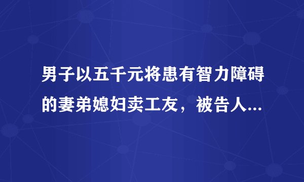 男子以五千元将患有智力障碍的妻弟媳妇卖工友，被告人现已被刑事拘留，有哪些信息值得关注？