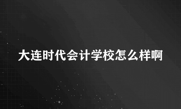 大连时代会计学校怎么样啊