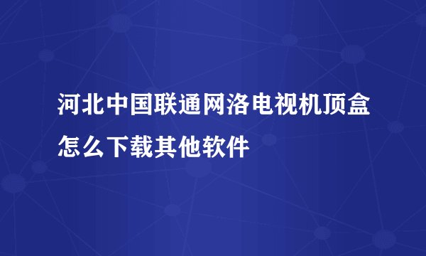 河北中国联通网洛电视机顶盒怎么下载其他软件