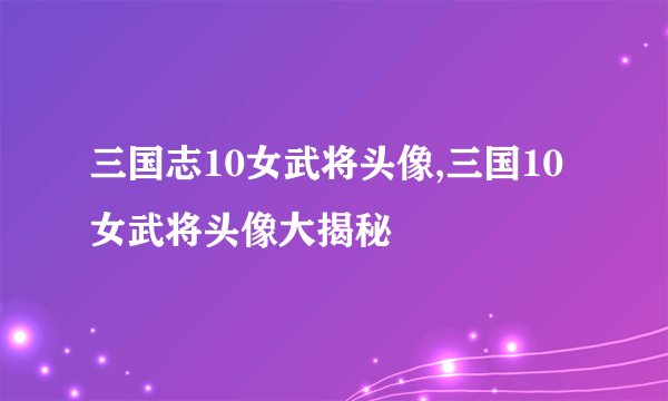 三国志10女武将头像,三国10女武将头像大揭秘