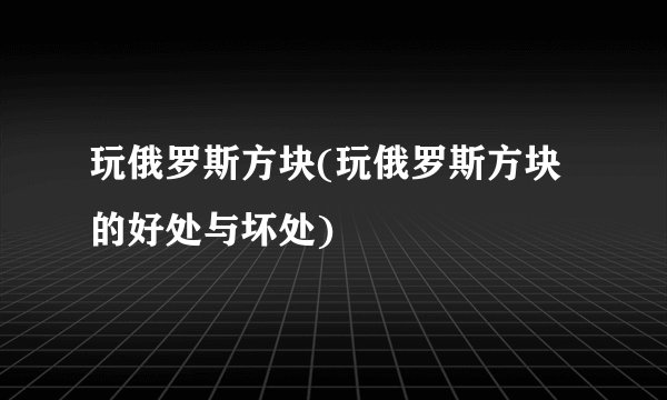 玩俄罗斯方块(玩俄罗斯方块的好处与坏处)