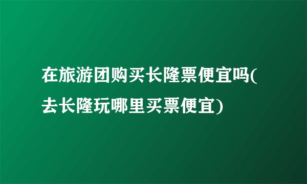 在旅游团购买长隆票便宜吗(去长隆玩哪里买票便宜)